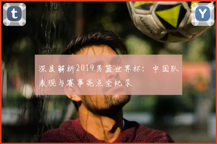 深度解析2019男篮世界杯:中国队表现与赛事亮点全纪录