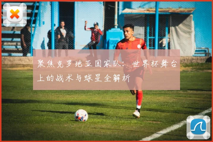 聚焦克罗地亚国家队:世界杯舞台上的战术与球星全解析