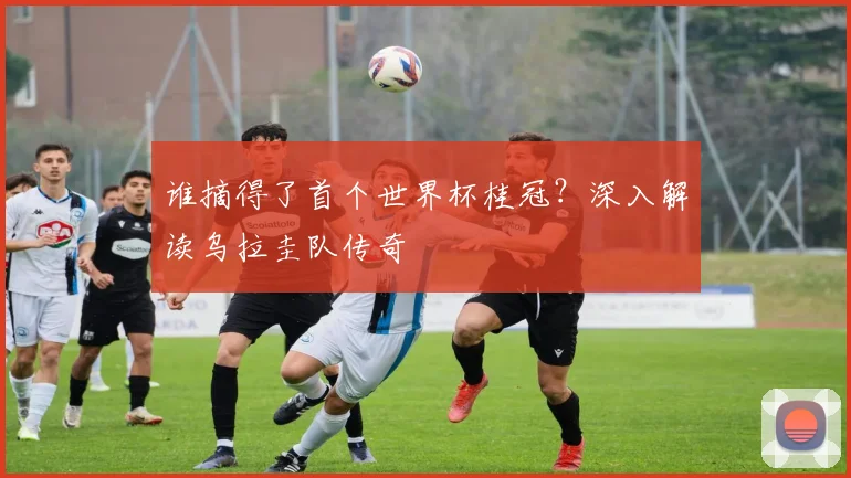 谁摘得了首个世界杯桂冠？深入解读乌拉圭队传奇