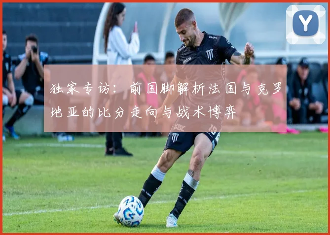 独家专访:前国脚解析法国与克罗地亚的比分走向与战术博弈