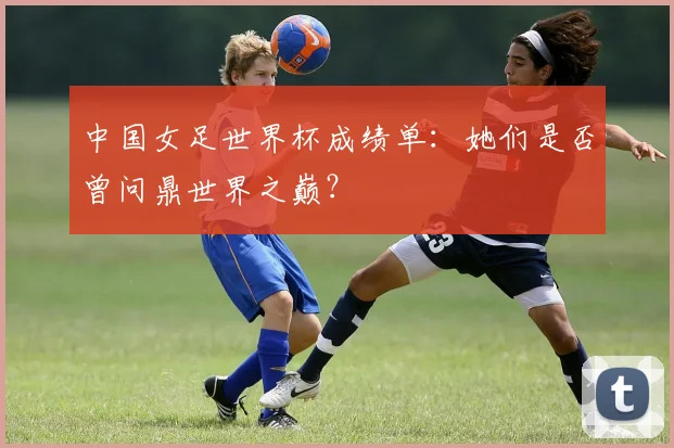 中国女足世界杯成绩单：她们是否曾问鼎世界之巅？