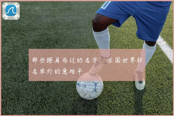 那些擦肩而过的名字:法国世界杯名单外的意难平