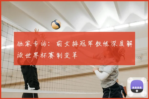 独家专访:前女排冠军教练深度解读世界杯赛制变革