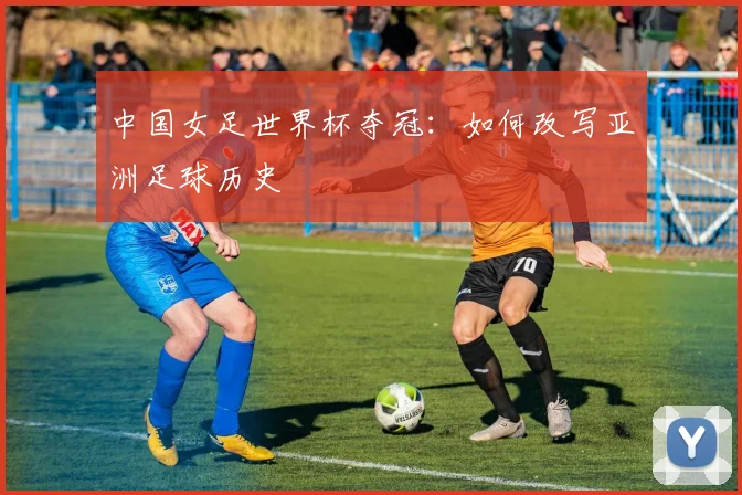 中国女足世界杯夺冠：如何改写亚洲足球历史