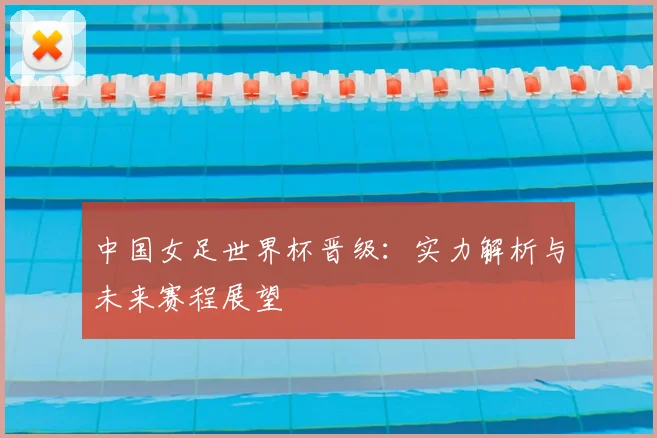 中国女足世界杯晋级：实力解析与未来赛程展望