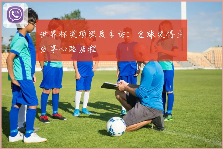 世界杯奖项深度专访:金球奖得主分享心路历程
