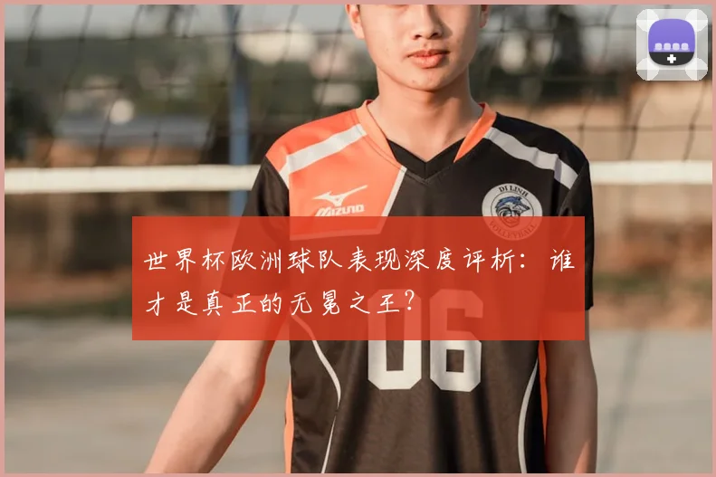 世界杯欧洲球队表现深度评析:谁才是真正的无冕之王?