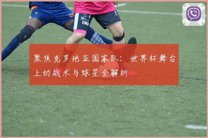 聚焦克罗地亚国家队:世界杯舞台上的战术与球星全解析