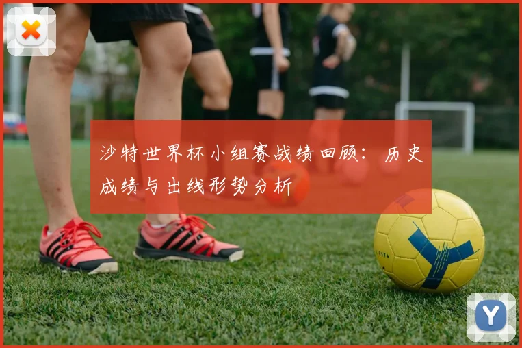 沙特世界杯小组赛战绩回顾:历史成绩与出线形势分析