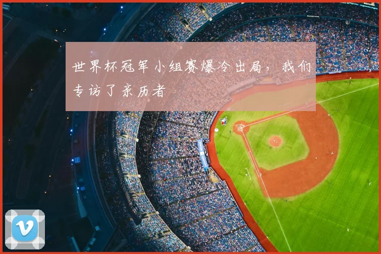 世界杯冠军小组赛爆冷出局,我们专访了亲历者