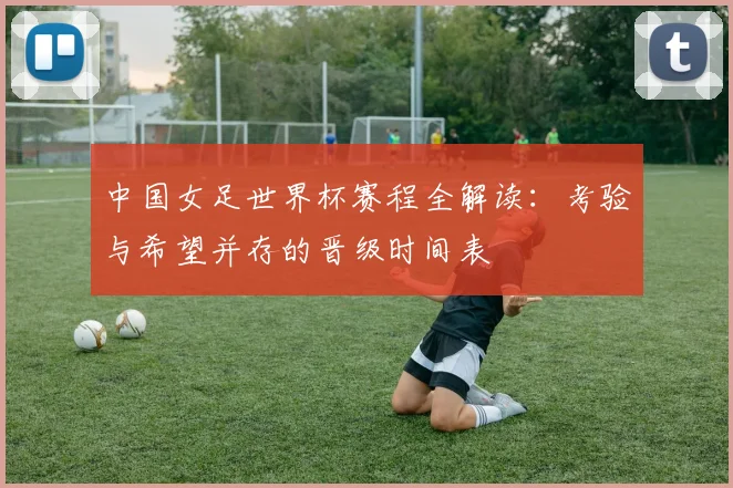 中国女足世界杯赛程全解读：考验与希望并存的晋级时间表