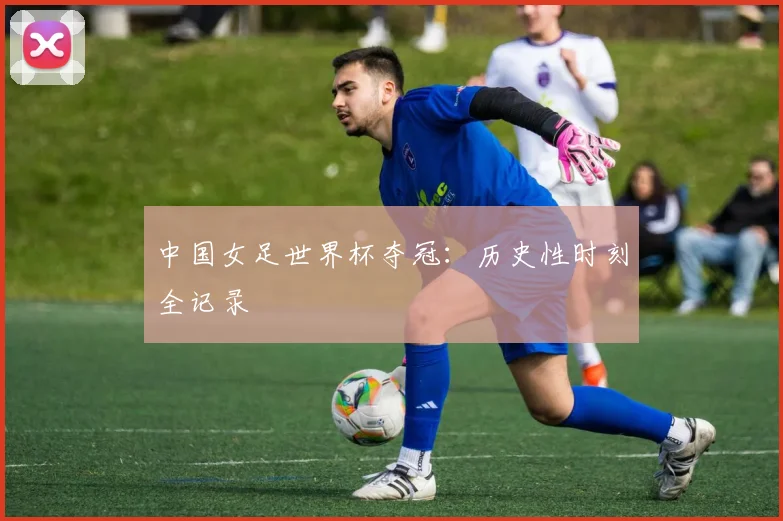 中国女足世界杯夺冠：历史性时刻全记录