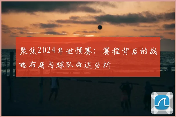 聚焦2024年世预赛:赛程背后的战略布局与球队命运分析