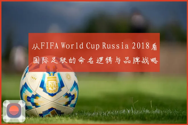 从FIFA World Cup Russia 2018看国际足联的命名逻辑与品牌战略