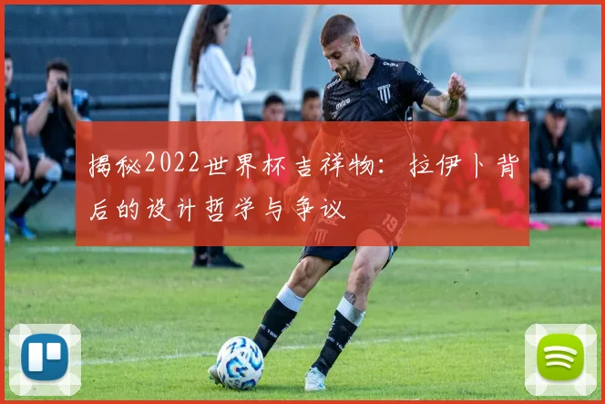 揭秘2022世界杯吉祥物：拉伊卜背后的设计哲学与争议