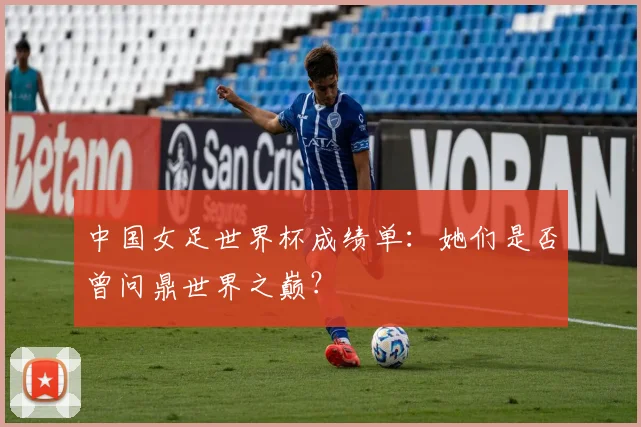 中国女足世界杯成绩单：她们是否曾问鼎世界之巅？