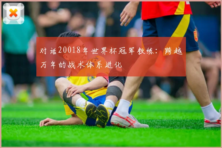 对话20018年世界杯冠军教练：跨越万年的战术体系进化