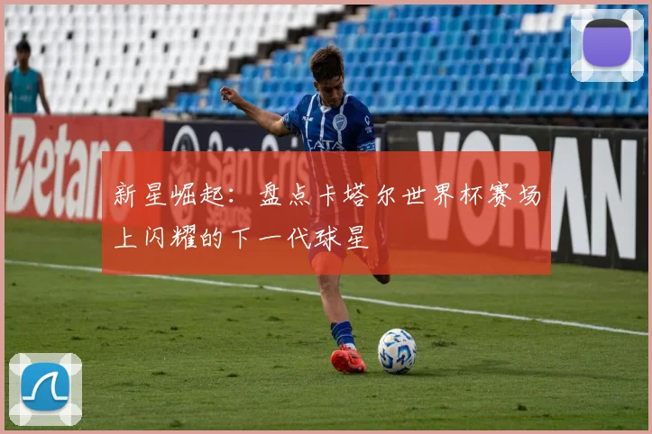 新星崛起：盘点卡塔尔世界杯赛场上闪耀的下一代球星