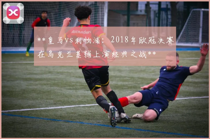 **皇马vs利物浦：2018年欧冠决赛在乌克兰基辅上演经典之战**