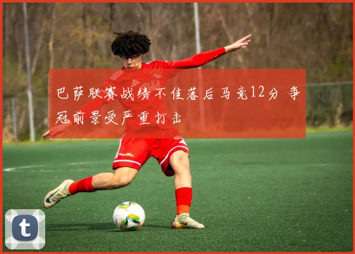 巴萨联赛战绩不佳落后马竞12分 争冠前景受严重打击