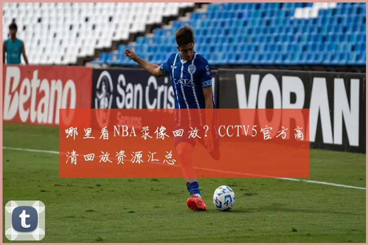 哪里看NBA录像回放？CCTV5官方高清回放资源汇总