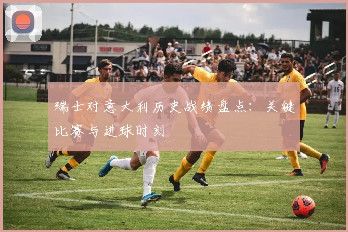 瑞士对意大利历史战绩盘点：关键比赛与进球时刻