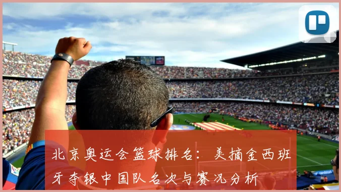 北京奥运会篮球排名：美摘金西班牙夺银中国队名次与赛况分析