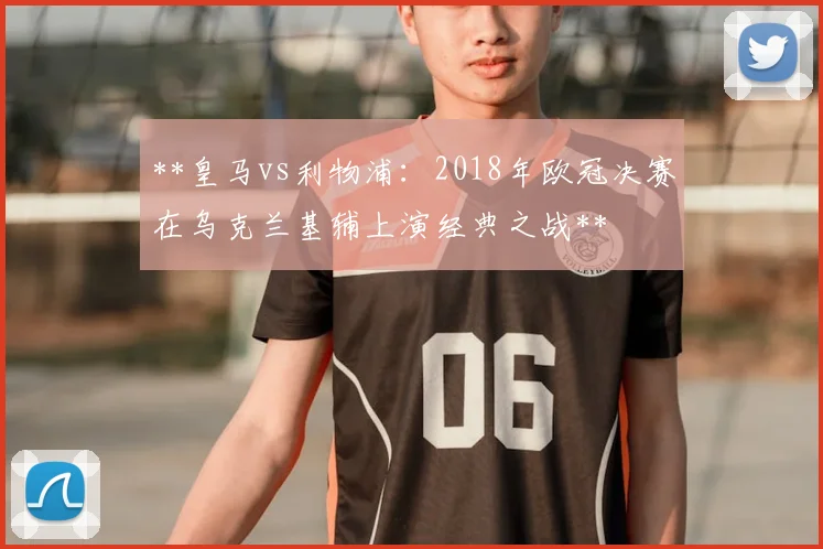**皇马vs利物浦:2018年欧冠决赛在乌克兰基辅上演经典之战**