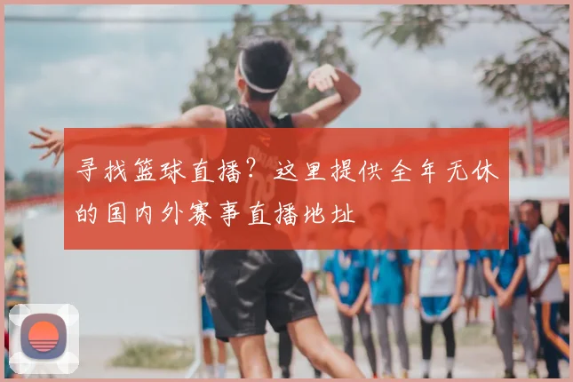 寻找篮球直播？这里提供全年无休的国内外赛事直播地址