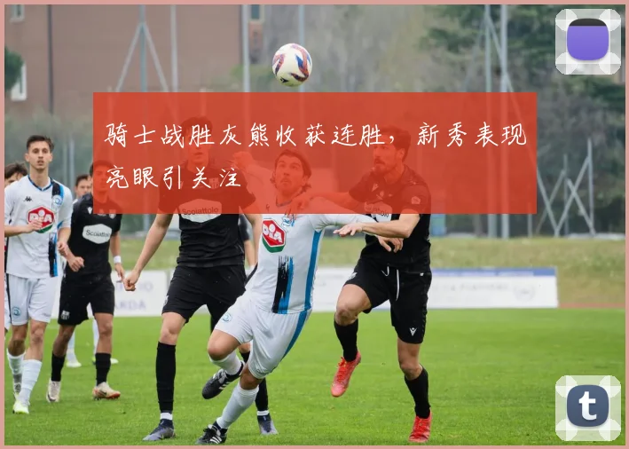 骑士战胜灰熊收获连胜,新秀表现亮眼引关注