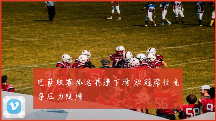 巴萨联赛排名再遭下滑 欧冠席位竞争压力陡增