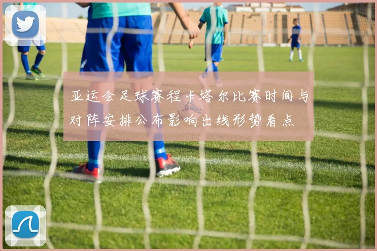 亚运会足球赛程卡塔尔比赛时间与对阵安排公布影响出线形势看点