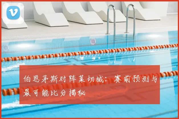 伯恩茅斯对阵莱切城：赛前预测与最可能比分揭秘