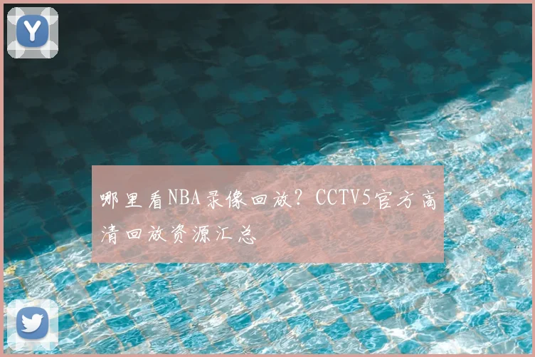 哪里看NBA录像回放？CCTV5官方高清回放资源汇总