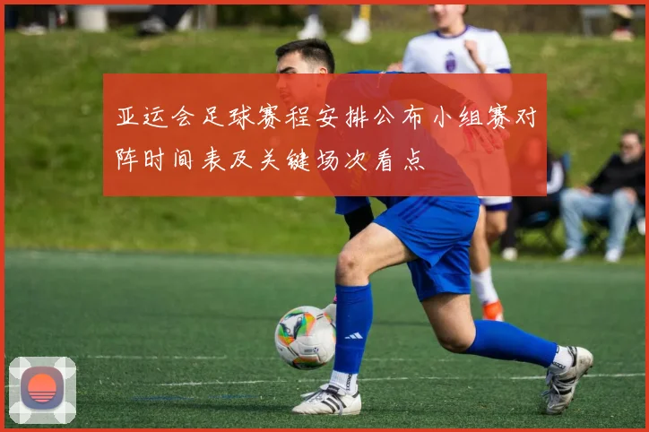 亚运会足球赛程安排公布小组赛对阵时间表及关键场次看点