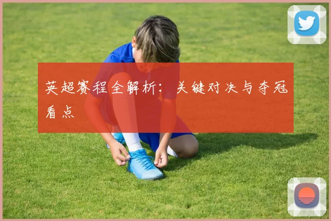 英超赛程全解析:关键对决与夺冠看点