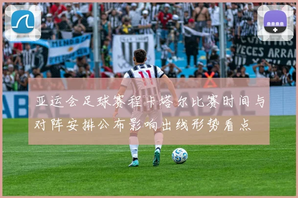 亚运会足球赛程卡塔尔比赛时间与对阵安排公布影响出线形势看点